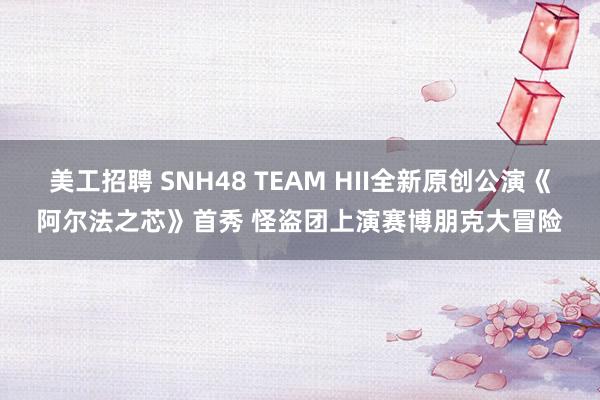 美工招聘 SNH48 TEAM HII全新原创公演《阿尔法之芯》首秀 怪盗团上演赛博朋克大冒险