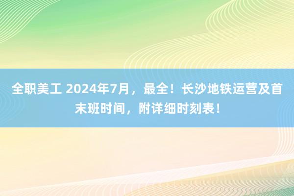 全职美工 2024年7月，最全！长沙地铁运营及首末班时间，附详细时刻表！