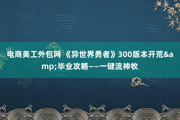 电商美工外包网 《异世界勇者》300版本开荒&毕业攻略——一键流神牧