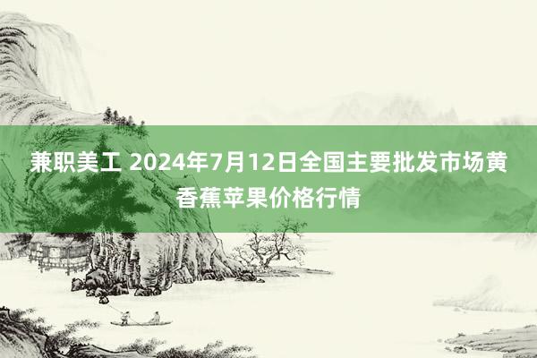 兼职美工 2024年7月12日全国主要批发市场黄香蕉苹果价格行情