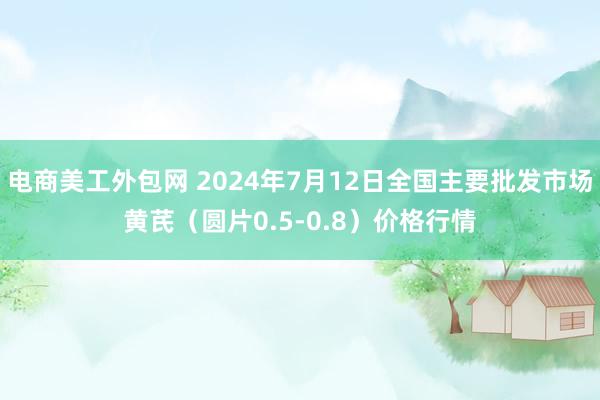 电商美工外包网 2024年7月12日全国主要批发市场黄芪（圆片0.5-0.8）价格行情