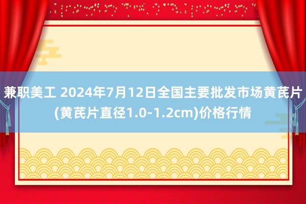 兼职美工 2024年7月12日全国主要批发市场黄芪片(黄芪片直径1.0-1.2cm)价格行情