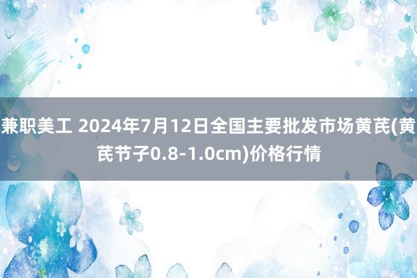 兼职美工 2024年7月12日全国主要批发市场黄芪(黄芪节子0.8-1.0cm)价格行情