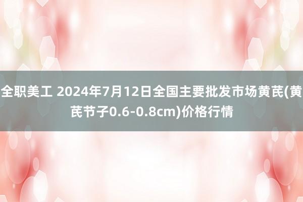 全职美工 2024年7月12日全国主要批发市场黄芪(黄芪节子0.6-0.8cm)价格行情