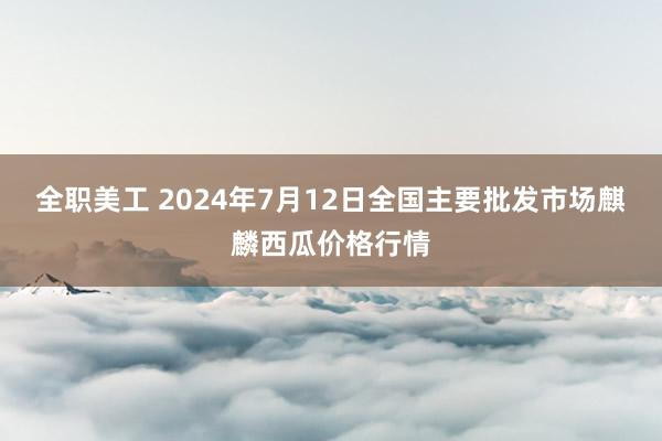 全职美工 2024年7月12日全国主要批发市场麒麟西瓜价格行情