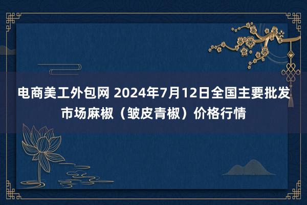 电商美工外包网 2024年7月12日全国主要批发市场麻椒（皱皮青椒）价格行情