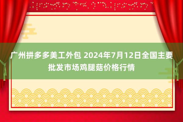 广州拼多多美工外包 2024年7月12日全国主要批发市场鸡腿菇价格行情