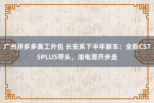 广州拼多多美工外包 长安系下半年新车：全新CS75PLUS带头，油电混齐步走