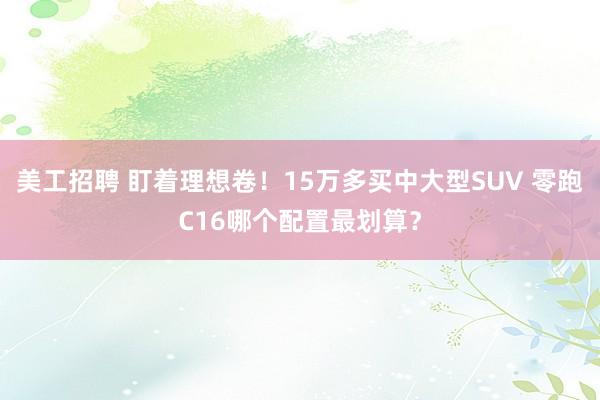 美工招聘 盯着理想卷！15万多买中大型SUV 零跑C16哪个配置最划算？