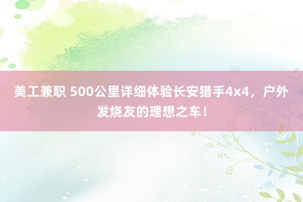 美工兼职 500公里详细体验长安猎手4x4，户外发烧友的理想之车！