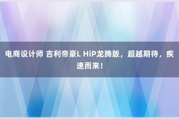 电商设计师 吉利帝豪L HiP龙腾版，超越期待，疾速而来！