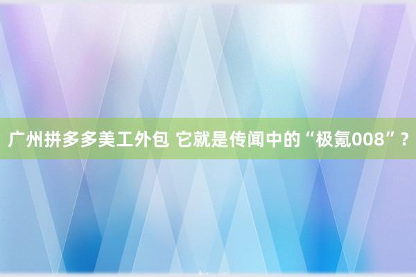 广州拼多多美工外包 它就是传闻中的“极氪008”？