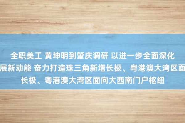 全职美工 黄坤明到肇庆调研 以进一步全面深化改革催生高质量发展新动能 奋力打造珠三角新增长极、粤港澳大湾区面向大西南门户枢纽