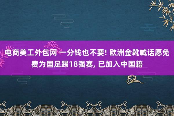 电商美工外包网 一分钱也不要! 欧洲金靴喊话愿免费为国足踢18强赛, 已加入中国籍