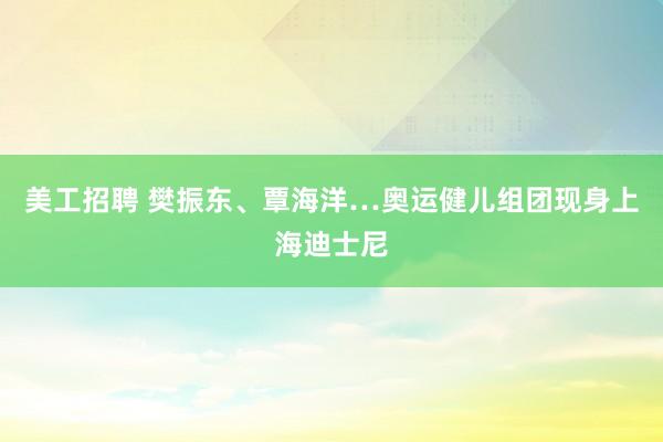 美工招聘 樊振东、覃海洋…奥运健儿组团现身上海迪士尼