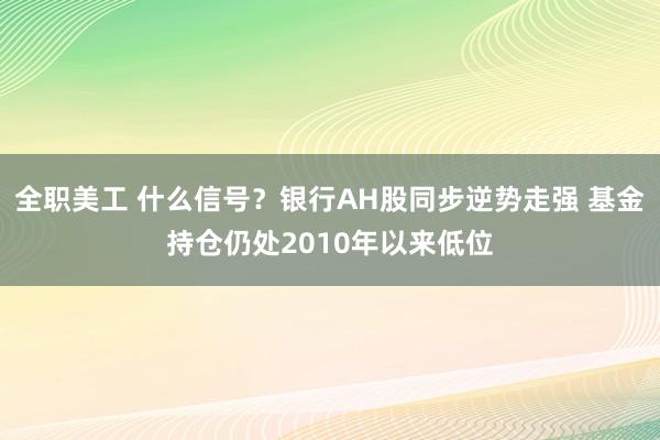 全职美工 什么信号？银行AH股同步逆势走强 基金持仓仍处2010年以来低位