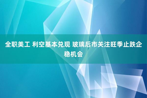 全职美工 利空基本兑现 玻璃后市关注旺季止跌企稳机会