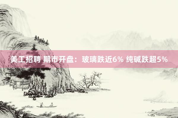 美工招聘 期市开盘：玻璃跌近6% 纯碱跌超5%