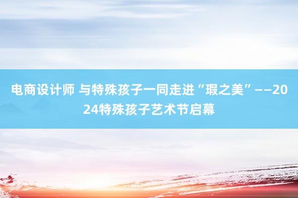 电商设计师 与特殊孩子一同走进“瑕之美”——2024特殊孩子艺术节启幕