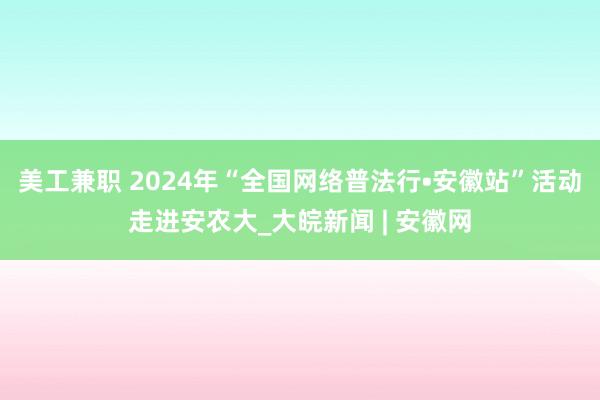 美工兼职 2024年“全国网络普法行•安徽站”活动走进安农大_大皖新闻 | 安徽网