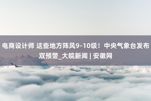 电商设计师 这些地方阵风9-10级！中央气象台发布双预警_大皖新闻 | 安徽网